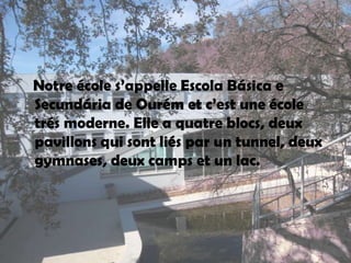 Notreécoles’appelle Escola Básica e Secundária de Ourém etc’est une écoletrésmoderne. Elle a quatreblocs, deuxpavillonsquisontliés par untunnel, deuxgymnases, deuxcampsetunlac.