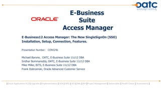 E-Business
                                                                                              Suite
                                                                                         Access Manager
                        E-Business12 Access Manager: The New SingleSignOn (SSO)
                        Installation, Setup, Connection, Features.

                        Presentation Number: CON5246


                        Michael Barone, OATC, E-Business Suite 11i/12 DBA
                        Sridhar Bommareddy, OATC, E-Business Suite 11i/12 DBA
                        Mike Miller, BITS, E-Business Suite 11i/12 DBA
                        Frank Dobrzenski, Oracle Advanced Customer Service




|Oracle	
  Applica,ons	
  R12	
  |	
  Upgrades	
  |	
  Implementa,ons	
  |	
  SOA	
  |	
  BPEL	
  |	
  SES	
  |	
  XML	
  |	
  BIP	
  |Project	
  Management	
  |	
  Deliverables	
  |	
  Health	
  Checks	
  |	
  Assessments	
  |
 