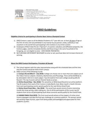EBSO Guidelines
Eligibility Criteria for participating in Elsevier Basic Science Olympiad Contest
1) EBSO Contest is open to all the Medical Students of 1st
year who are at least 18 years of age at
the time of entry and not prohibited in any manner by any person, entity, authority or law
anywhere in the world from participating in this Contest or any similar contest.
2) Employees of RELX India Pvt Ltd. (“Sponsor”), its parent, subsidiary and affiliated companies, the
Contest judges, and the immediate families and those living in the same household of the
foregoing, are not eligible to enter. VOID WHERE PROHIBITED.
3) NO PURCHASE OR PAYMENT NECESSARY to enter or win; purchase does not increase chances of
winning.
About the EBSO Contest-Participation, Procedure & Rounds
1) The school registers with the sales representative along with the scheduled date and the time
that the Contest would be held at their campus
2) EBSO consists of the following rounds-
(a) Campus Round (March – July 2018)- College can choose one or more than one subject out of
the 3 Basic Science subjects- Anatomy, Biochemistry and Physiology. There will be 60 MCQs to
be attempted in 60 min in each subject. Top 10 students from each college would qualify for
Round 2. The top 3 scorers will win Elsevier books as prizes.
(b) Online Round (Sep – Nov 2018)- This would be an MCQ-based Round on an online platform.
Top 20 students from each of the 5 zones in India (North, East, West, South 1, South 2) & also
from each participating country would qualify for the next Online Zonal Finals.
(c) Online Zonal Finals (Nov – Dec 2018) - The zonal finals would consist of some interesting
rounds like essay writing, video making etc. Out of all the participants of this round, top 20
students from across all participating South Asian countries would qualify for the Grand Finale.
(d) GRAND FINALE (Feb 2019)- The final round would witness all the toppers of online zonal
round congregate and take the final quiz challenge at a common platform. The winners would
win exciting range of prizes, apart from being widely acknowledged and appreciated for their
academic acumen.
 