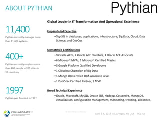 April 2-6, 2017 in Las Vegas, NV USA #C17LV
ABOUT PYTHIAN
© 2014 Pythian Confidential
11,400
Pythian currently manages more
than 11,400 systems.
400+
Pythian currently employs more
than 400 people in 200 cities in
35 countries
1997
Pythian was founded in 1997
Global Leader In IT Transformation And Operational Excellence
Unparalleled Expertise
•Top 5% in databases, applications, infrastructure, Big Data, Cloud, Data
Science, and DevOps
Unmatched Certifications
•9 Oracle ACEs, 4 Oracle ACE Directors, 1 Oracle ACE Associate
•6 Microsoft MVPs, 1 Microsoft Certified Master
•5 Google Platform Qualified Developers
•1 Cloudera Champion of Big Data
•1 Mongo DB Certified DBA Associate Level
•1 DataStax Certified Partner, 1 MVP
Broad Technical Experience
•Oracle, Microsoft, MySQL, Oracle EBS, Hadoop, Cassandra, MongoDB,
virtualization, configuration management, monitoring, trending, and more.
 