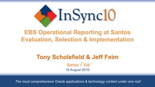 EBS Operational Reporting at Santos
   Evaluation, Selection & Implementation

             Tony Scholefield & Jeff Feim
                      Santos / EiS
                               16 August 2010


The most comprehensive Oracle applications & technology content under one roof
 
