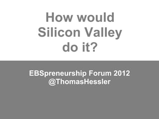 How would
  Silicon Valley
       do it?
EBSpreneurship Forum 2012
    @ThomasHessler
 
