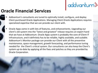 Oracle Financial Services
 Addvantum’s consultants are tuned to optimally install, configure, and deploy
Client purchased Oracle Applications. Managing Client Oracle Applications requires
specialized expertise that we can provide our client with.
 Oracle Apps come in with lots of features, and enhancements. Upgrading our
client’s old system into the “latest and greatest” release requires an expert hand
that we have at Addvantum. Oracle Apps system is probably the core of Client IT
infrastructure, and it definitely has to be reliable, highly available, and scalable.
Addvantum’s Monitor package can provide our Client with all the preventive
maintenance, space management, growth forecasting, and performance tuning
needed for the Client’s critical system. Our consultants can also keep the Client’s
system up-to-date by applying all the fixes and patches as they are provided by
Oracle Corporation.
 