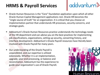 HRMS & Payroll Services
 Oracle Human Resources is the “Core” foundation application upon which all other
Oracle Human Capital Management applications rest. Oracle HR becomes the
“single source of truth" for an organization. It is critical that you choose an
implementation partner that understands HR processes, security concerns, and
strategic goals.
 Addvantum’s Oracle Human Resources practice understands the technology needs
of the HR department and can advise you on the best practices for implementing
job classifications, organizations, setting up security, converting history, and
interface development. Addvantum’s Oracle Payroll resources have literally been
involved with Oracle Payroll for many years.
 Our understanding of the Oracle Payroll is
unparalleled, and our expertise is utilized
extensively. Whether it is an implementation,
upgrade, year-end processing, or balance and
reconciliation, Addvantum has the experience to
guide your organization’s use of Oracle Payroll.
 