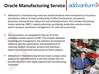 Oracle Manufacturing Service
 Addvantum’s manufacturing resources would introduce more transparency in business
procedures, help to increase productivity of office functionaries, procedures,
processes and would also reduce the cost of doing business. This includes forecasting,
master planning, MRP-I, capacity planning, purchasing, production activity control,
work in process, warehouse management, JIT, and cost accounting.
 Our consultants are equipped to help on all of the
computer-related aspects of ERP. This includes database
modeling and management, the selection of commercial
software, and the specification and development of
internally-written computer systems and interfaces.
Expert consult and teach extensively on these subjects.
 Addvantum’s Manufacturing Services have a unique value
proposition and Addvantum is the only vendor that can
provide the Client with highly experienced manufacturing
resources.
 