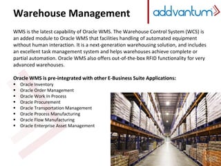 Warehouse Management
WMS is the latest capability of Oracle WMS. The Warehouse Control System (WCS) is
an added module to Oracle WMS that facilities handling of automated equipment
without human interaction. It is a next-generation warehousing solution, and includes
an excellent task management system and helps warehouses achieve complete or
partial automation. Oracle WMS also offers out-of-the-box RFID functionality for very
advanced warehouses.
Oracle WMS is pre-integrated with other E-Business Suite Applications:
 Oracle Inventory
 Oracle Order Management
 Oracle Work In Process
 Oracle Procurement
 Oracle Transportation Management
 Oracle Process Manufacturing
 Oracle Flow Manufacturing
 Oracle Enterprise Asset Management
 