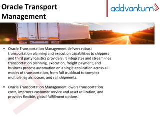 Oracle Transport
Management
 Oracle Transportation Management delivers robust
transportation planning and execution capabilities to shippers
and third party logistics providers. It integrates and streamlines
transportation planning, execution, freight payment, and
business process automation on a single application across all
modes of transportation, from full truckload to complex
multiple leg air, ocean, and rail shipments.
 Oracle Transportation Management lowers transportation
costs, improves customer service and asset utilization, and
provides flexible, global fulfillment options.
 