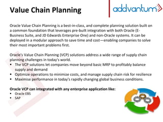 Value Chain Planning
Oracle Value Chain Planning is a best-in-class, and complete planning solution built on
a common foundation that leverages pre-built integration with both Oracle (E-
Business Suite, and JD Edwards Enterprise One) and non-Oracle systems. It can be
deployed in a modular approach to save time and cost—enabling companies to solve
their most important problems first.
Oracle's Value Chain Planning (VCP) solutions address a wide range of supply chain
planning challenges in today's world.
 The VCP solutions let companies move beyond basic MRP to profitably balance
supply and demand
 Optimize operations to minimize costs, and manage supply chain risk for resilience
 Maximise performance in today's rapidly changing global business conditions.
Oracle VCP can integrated with any enterprise application like:
 Oracle EBS
 SAP
 