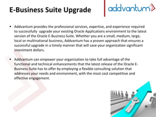 E-Business Suite Upgrade
 Addvantum provides the professional services, expertise, and experience required
to successfully upgrade your existing Oracle Applications environment to the latest
version of the Oracle E-Business Suite. Whether you are a small, medium, large,
local or multinational business, Addvantum has a proven approach that ensures a
successful upgrade in a timely manner that will save your organization significant
investment dollars.
 Addvantum can empower your organization to take full advantage of the
functional and technical enhancements that the latest release of the Oracle E-
Business Suite has to offer by employing a flexible consulting solution that
addresses your needs and environment, with the most cost competitive and
effective engagement.
 