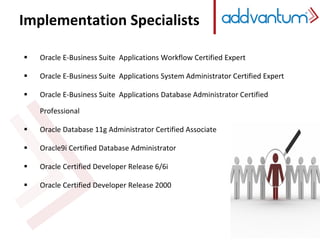 Implementation Specialists
 Oracle E-Business Suite Applications Workflow Certified Expert
 Oracle E-Business Suite Applications System Administrator Certified Expert
 Oracle E-Business Suite Applications Database Administrator Certified
Professional
 Oracle Database 11g Administrator Certified Associate
 Oracle9i Certified Database Administrator
 Oracle Certified Developer Release 6/6i
 Oracle Certified Developer Release 2000
 
