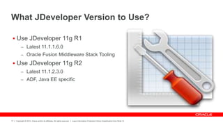 Copyright © 2012, Oracle and/or its affiliates. All rights reserved. Insert Information Protection Policy Classification from Slide 12
17
What JDeveloper Version to Use?
 Use JDeveloper 11g R1
– Latest 11.1.1.6.0
– Oracle Fusion Middleware Stack Tooling
 Use JDeveloper 11g R2
– Latest 11.1.2.3.0
– ADF, Java EE specific
 