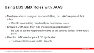 Copyright © 2012, Oracle and/or its affiliates. All rights reserved. Insert Information Protection Policy Classification from Slide 12
23
Using EBS UMX Roles with JAAS
 Most users have assigned responsibilities, but JAAS requires UMX
roles
– Want to avoid adding role directly for hundreds of users
 Create a UMX role, then add the role to a responsibility
– Be sure to add the responsibility name as the security context for the role’s
grant
 Use the UMX role for your ADF application
– Treat as enterprise role in ADF security
 