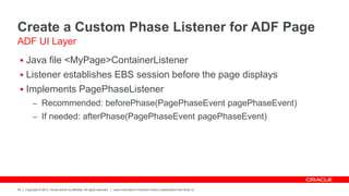 Copyright © 2012, Oracle and/or its affiliates. All rights reserved. Insert Information Protection Policy Classification from Slide 12
29
Create a Custom Phase Listener for ADF Page
 Java file <MyPage>ContainerListener
 Listener establishes EBS session before the page displays
 Implements PagePhaseListener
– Recommended: beforePhase(PagePhaseEvent pagePhaseEvent)
– If needed: afterPhase(PagePhaseEvent pagePhaseEvent)
ADF UI Layer
 