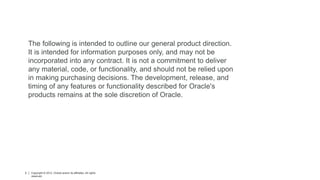 Copyright © 2012, Oracle and/or its affiliates. All rights reserved. Insert Information Protection Policy Classification from Slide 12
3 3 Copyright © 2012, Oracle and/or its affiliates. All rights
reserved.
The following is intended to outline our general product direction.
It is intended for information purposes only, and may not be
incorporated into any contract. It is not a commitment to deliver
any material, code, or functionality, and should not be relied upon
in making purchasing decisions. The development, release, and
timing of any features or functionality described for Oracle's
products remains at the sole discretion of Oracle.
 