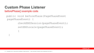 Copyright © 2012, Oracle and/or its affiliates. All rights reserved. Insert Information Protection Policy Classification from Slide 12
31
Custom Phase Listener
public void beforePhase(PagePhaseEvent
pagePhaseEvent) {
checkEBSSession(pagePhaseEvent);
setEBSLocale(pagePhaseEvent);
}
}
beforePhase() example code
 