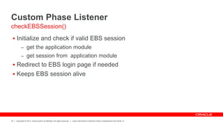 Copyright © 2012, Oracle and/or its affiliates. All rights reserved. Insert Information Protection Policy Classification from Slide 12
32
 Initialize and check if valid EBS session
– get the application module
– get session from application module
 Redirect to EBS login page if needed
 Keeps EBS session alive
checkEBSSession()
Custom Phase Listener
 