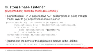 Copyright © 2012, Oracle and/or its affiliates. All rights reserved. Insert Information Protection Policy Classification from Slide 12
34
Custom Phase Listener
 getAppModule() in UI code follows ADF best practice of going through
model layer to get application module instance
public static ApplicationModule getAppModule() {
BindingContext bctx = BindingContext.getCurrent();
DCDataControl dc =
bctx.findDataControl("[dcname]");
ApplicationModule am =
(ApplicationModule)dc.getDataProvider();
return am;}
 [dcname] is the name of the application module in the .cpx file
DCDataControl dc = bctx.findDataControl("commonAMDataControl");
getAppModule() called by checkEBSSession()
 