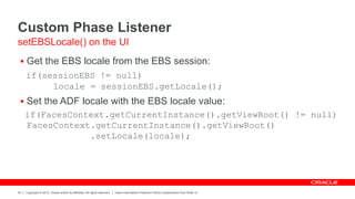 Copyright © 2012, Oracle and/or its affiliates. All rights reserved. Insert Information Protection Policy Classification from Slide 12
35
Custom Phase Listener
 Get the EBS locale from the EBS session:
if(sessionEBS != null)
locale = sessionEBS.getLocale();
 Set the ADF locale with the EBS locale value:
if(FacesContext.getCurrentInstance().getViewRoot() != null)
FacesContext.getCurrentInstance().getViewRoot()
.setLocale(locale);
setEBSLocale() on the UI
 