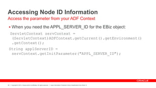 Copyright © 2012, Oracle and/or its affiliates. All rights reserved. Insert Information Protection Policy Classification from Slide 12
40
Accessing Node ID Information
 When you need the APPL_SERVER_ID for the EBiz object:
ServletContext servContext =
(ServletContext)ADFContext.getCurrent().getEnvironment()
.getContext();
String applServerID =
servContext.getInitParameter("APPL_SERVER_ID");
Access the parameter from your ADF Context
 