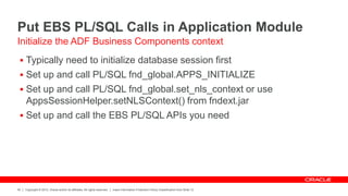 Copyright © 2012, Oracle and/or its affiliates. All rights reserved. Insert Information Protection Policy Classification from Slide 12
42
Put EBS PL/SQL Calls in Application Module
 Typically need to initialize database session first
 Set up and call PL/SQL fnd_global.APPS_INITIALIZE
 Set up and call PL/SQL fnd_global.set_nls_context or use
AppsSessionHelper.setNLSContext() from fndext.jar
 Set up and call the EBS PL/SQL APIs you need
Initialize the ADF Business Components context
 