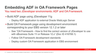 Copyright © 2012, Oracle and/or its affiliates. All rights reserved. Insert Information Protection Policy Classification from Slide 12
47
Embedding ADF in OA Framework Pages
 Build ADF page using JDeveloper 11g
– Deploy ADF application to external Oracle WebLogic Server
 Build OA Framework page using development environment
corresponding to your EBS version 12.1.2 or later
– See “OA Framework - How to find the correct version of JDeveloper to use
with eBusiness Suite 11i or Release 12.x” (Doc ID 416708.1)
– Follow OA Framework development standards
– Deploy custom OA Framework application in EBS environment
You need two JDeveloper environments: ADF and OA Framework
 