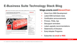 Copyright © 2012, Oracle and/or its affiliates. All rights reserved. Insert Information Protection Policy Classification from Slide 12
54
E-Business Suite Technology Stack Blog
 Direct from EBS Development
 Latest EBS techstack news
 Certification announcements
 Primers, FAQs, tips
 Desupport reminders
 Latest upgrade recommendations
 Statements of Direction
 Early Adopter Programs
 Subscribe via email or RSS
blogs.oracle.com/stevenChan
 