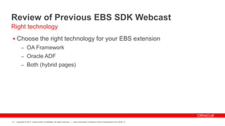 Copyright © 2012, Oracle and/or its affiliates. All rights reserved. Insert Information Protection Policy Classification from Slide 12
6
Review of Previous EBS SDK Webcast
 Choose the right technology for your EBS extension
– OA Framework
– Oracle ADF
– Both (hybrid pages)
Right technology
 