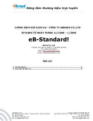 Nâng tầm thương hiệu trực tuyến
CHÍNH SÁCH GIÁ DỊCH VỤ - CÔNG TY EBRAND CO.,LTD
ÁP DỤNG TỪ NGÀY THÁNG 11/2008 – 1/2009
eB-Standard!
eBrand Co.,Ltd
333/8/2 Le Van Sy, Ward 1, Tan Binh District
Tel: (08) 6272 6462
Web: http://ebrandium.com
Email: sales@ebrandium.com
MỤC LỤC
1 eB-Standard!....................................................................................................2
2 Cam kết về dịch vụ...........................................................................................5
© eBrand Co.,Ltd
[A]: 333/8/2 Le Van Sy, Ward 1, Tan Binh District , HCM City, Vietnam
[T]: (08) 6272 6462
[W]: http://www.ebrandium.com
[E]: contact@ebrandium.com
© Công ty TNHH Thương Hiệu Điện Tử
[A]: 333/8/2 Lê Văn Sỹ, F.1, Quận Tân Bình , Tp. HCM , Việtnam
[T]: (08) 6272 6462
[W]: http://www.ebrandium.com
[E]: contact@ebrandium.com
 