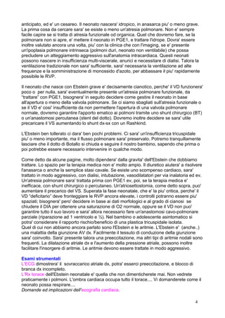 anticipato, ed e' un cesareo. Il neonato nascera' idropico, in anasarca piu' o meno grave.
La prima cosa da cercare sara' se esiste o meno un'atresia polmonare. Non e' sempre
facile capire se si tratta di atresia funzionale od organica. Quel che dovremo fare, se la
polmonare non si apre, e' mettere il neonato in PGE1, e trattare l'idrope. Dovra' essere
inoltre valutato ancora una volta, piu' con la clinica che con l'imaging, se e' presente
un'ipoplasia polmonare intrinseca (polmoni duri, neonato non ventilabile) che possa
precludere un atteggiamento aggressivo sull'anatomia intracardiaca. Questi neonati
possono nascere in insufficienza multi-viscerale, anurici e necessitare di dialisi. Talora la
ventilazione tradizionale non sara' sufficiente, sara' necessaria la ventilazione ad alte
frequenze e la somministrazione di monossido d'azoto, per abbassare il piu' rapidamente
possibile le RVP.
Il neonato che nasce con Ebstein grave e' decisamente cianotico, perche' il VD funzionera'
poco o per nulla, sara' eventualmente presente un'atresia polmonare funzionale, da
“trattare” con PGE1, bisognera' in seguito decidere come gestire il neonato in base
all'apertura o meno della valvola polmonare. Se ci siamo sbagliati sull'atresia funzionale o
se il VD e' cosi' insufficiente da non permettere l'apertura di una valvola polmonare
normale, dovremo garantire l'apporto ematico ai polmoni tramite uno shunt chirurgico (BT)
o un'anastomosi percutanea (stent del dotto). Dovremo inoltre decidere se sara' utile
precaricare il VS aumentando lo shunt dx-sx con un Rashkind.
L'Ebstein ben tollerato ci dara' ben pochi problemi. Ci sara' un'insufficienza tricuspidale
piu' o meno importante, ma il flusso polmonare sara' preservato. Potremo tranquillamente
lasciare che il dotto di Botallo si chiuda e seguire il nostro bambino, sapendo che prima o
poi potrebbe essere necessario intervenire in qualche modo.
Come detto da alcune pagine, molto dipendera' dalla gravita' dell'Ebstein che dobbiamo
trattare. Lo spazio per la terapia medica non e' molto ampio. Il diuretico aiutera' a risolvere
l'anasarca o anche la semplice stasi cavale. Se esiste uno scompenso cardiaco, sara'
trattato in modo aggressivo, con dialisi, intubazione, vasodilatatori per via inalatoria ed ev.
Un'atresia polmonare sara' trattata prima con PGE1 ev, poi, se la terapia medica e'
inefficace, con shunt chirurgico o percutaneo. Un'atriosettostomia, come detto sopra, puo'
aumentare il precarico del VS. Superata la fase neonatale, che e' la piu' critica, perche' il
VD “deficitario” deve fronteggiare le RVP ancora elevate, i controlli potranno essere piu'
spaziati; bisognera' pero' decidere in base ai dati morfologici e al grado di cianosi se
chiudere il DIA per ottenere una saturazione di O2 normale, oppure se il VD non puo'
garantire tutto il suo lavoro e sara' allora necessario fare un'anastomosi cavo-polmonare
parziale (riparazione ad 1 ventricolo e ½). Nel bambino o adolescente asintomatico si
potra' considerare il rapporto rischio/beneficio di una plastica tricuspidale isolata.
Quel di cui non abbiamo ancora parlato sono l'Ebstein e le aritmie. L'Ebstein e' (anche..)
una malattia della giunzione AV dx. Facilmente il tessuto di conduzione della giunzione
sara' coinvolto. Sara' presente talora una preeccitazione, ma altri tipi di aritmie nodali sono
frequenti. La dilatazione atriale dx e l'aumento della pressione atriale, possono inoltre
facilitare l'insorgere di aritmie. Le aritmie devono essere trattate in modo aggressivo.
Esami strumentali
L'ECG dimostrera' il sovraccarico atriale dx, potra' esserci preeccitazione, e blocco di
branca dx incompleto.
L'Rx torace dell'Ebstein neonatale e' quella che non dimenticherete mai. Non vedrete
praticamente i polmoni. L'ombra cardiaca occupa tutto il torace.... Vi domanderete come il
neonato possa respirare....
Domande ed implicazioni dell'ecografia cardiaca.
4
 