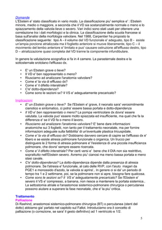Domande
L'Ebstein e' stato classificato in vario modo. La classificazione piu' semplice e' : Ebstein
minore, medio o maggiore, a seconda che il VD sia sostanzialmente normale o meno e lo
spiazzamento della valvola lieve o severo. Vari indici sono stati usati per ottenere una
correlazione tra i dati morfologici e la clinica. La classificazione della scuola francese si
basa sull'analisi della morfologia valvolare. Nel 1988, Carpentier ha proposto la
classificazione seguente: tipo A - il volume del VD funzionale e' adeguato, tipo B - esiste
un'ampia porzione atrializzata ma il foglietto anteriore si muove liberamente, tipo C – il
movimento del lembo anteriore e' limitato e puo' causare ostruzione all'efflusso destro, tipo
D – atrializzazione quasi completa del VD tranne la componente infundibulare.
In genere la valutazione ecografica si fa in 4 camere. La parasternale destra e la
sottosternale srotolano l'efflusso dx.
• E' un Ebstein grave o lieve?
• Il VD e' ben rappresentato o meno?
• Riusciamo ad analizzare l'anatomia valvolare?
• Come e' la via di efflusso dx?
• Come e' il difetto interatriale?
• C'e' dotto-dipendenza?
• Come sono le sezioni sx? Il VS e' adeguatamente precaricato?
Implicazioni
• E' un Ebstein grave o lieve? Se l'Ebstein e' grave, il neonato sara' verosimilmente
cianotico e sintomatico, ci potra' essere bassa portata e dotto-dipendenza
• Il VD e' ben rappresentato o meno? La pompa ventricolare dx dovra' essere
valutata. La valvola puo' essere molto spiazzata ed insufficiente, ma quel che fa la
differenza e' se il VD fa o meno il lavoro.
• Riusciamo ad analizzare l'anatomia valvolare? E' bene dare informazioni
anatomiche sui 3 foglietti, non tanto per il trattamento neonatale, ma per fornire
informazioni adeguate sulla fattibilita' di un'eventuale plastica tricuspidale.
• Come e' la via di efflusso dx? Dobbiamo davvero cercare di capire se l'efflusso dx e'
libero e se esiste atresia polmonare funzionale o organica. Un trucco per
distinguere le 2 forme di atresia polmonare e' l'esistenza di una piccola insufficienza
polmonare, che dovra' sempre essere ricercata.
• Come e' il difetto interatriale? Per certi versi e' bene che il DIA non sia restrittivo,
soprattutto nell'Ebstein severo. Avremo piu' cianosi ma meno bassa portata e meno
stasi cavale.
• C'e' dotto-dipendenza? La dotto-dipendenza dipende dalla presenza di atresia
polmonare. Se l'atresia e' funzionale, al calo delle RVP, con l'aiuto magari da
PGE1 e monossido d'azoto, la valvola si aprira'.. In genere ci si da' un periodo di
tempo tra 1 e 2 settimane, poi, se la polmonare non si apre, bisogna fare qualcosa.
• Come sono le sezioni sx? Il VS e' adeguatamente precaricato? Se l'Ebstein e'
severo il VS e' compresso, a banana, non riesce a mantenere la portata sistemica..
La settostomia atriale e l'anastomosi sistemico-polmonare chirurgica o percutanea
possono aiutare a superare la fase neonatale, che e' la piu' critica.
Trattamento
Palliazione
Di Rashind, anastomosi sistemico-polmonare chirurgica (BT) o percutanea (stent del
dotto) abbiamo gia' parlato nel capitolo sul Fallot. Introduciamo ora il concetto di
palliazione (o correzione, se sara' il gesto definitivo) ad 1 ventricolo e 1/2.
5
 