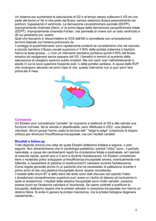 Un sistema per aumentare la saturazione di O2 e al tempo stesso sollevare il VD da una
parte del lavoro e' far si che parte del flusso venoso sistemico fluisca passivamente nei
polmoni, bypassando il ventricolo. La derivazione cavopolmonare parziale (DCPP),
impropriamente chiamata Glenn, e' la prima tappa della derivazione cavopolmonare totale
(DCPT), impropriamente chiamata Fontan, che permette di vivere con un solo ventricolo e
dfi cui parleremo piu' avanti.
Quel che facciamo e' disconnettere la VCS dall'AD e connetterla con un'anastomosi
termino-laterale con l'arteria polmonare dx.
I vantaggi di quest'intervento sono rapidamente evidenti se consideriamo che nel neonato
e piccolo bambino il flusso cavale superiore e' il 50% della portata sistemica (i bambini
hanno la testa grossa....). Con un intervento semplice portiamo quindi il 50% del flusso
ematico ad ossigenarsi senza passare dal VD. I benefici in termini di aumento della
saturazione di ossigeno saranno subito evidenti. Ma non sara' cosi' nell'adolescente e
adulto in cui la cava superiore trasporta solo ¼ della portata cardiaca. A causa delle RVP
che rimangono elevarte nei primi mesi di vita, questo intervento non si puo' pero' fare
prima dei 4 mesi.
Correzione
Un Ebstein puo' considerarsi “corretto” se riusciamo a restituire al VD e alla valvola una
funzione normale. Se la valvola e' plastificabile, sara' effettuata in CEC una plastica
valvolare. Alcuni gruppi hanno usato la tecnica dell ' ”edge to edge” (creazione di doppio
orifizio) per diminuire l'insufficienza tricuspidale, ma con risultati variabili.
Risultati e follow-up
Tutto dipende ancora una volta da quale Ebstein dobbiamo trattare e seguire, o solo
seguire. Non dimentichiamo che in cardiologia pediatrica i periodi “critici” sono : il periodo
neonatale, a causa dei cambiamenti rapidi tra circolazione fetale e postnatale, ed i periodi
di crescita rapida, quindi sino a 3 anni e durante l'adolescenza. Un Ebstein considerato
lieve o moderato potra' sviluppare un'insufficienza tricuspidale severa, eventualmente mal
tollerata, e necessitare di plastica (o sostituzione!!!) valvolare durante l'adolescenza.
Come regola generale anche in un paziente che ha necessitato di palliazione durante il
primo anno di vita una plastica tricuspidale dovra' essere considerata.
I risultati dello shunt BT e dello stent del dotto sono stati discussi nel capitolo Fallot.
L'anastomosi cavopolmonare superiore puo' avere un rischio di stenosi od occlusione in
sede di anastomosi. I risultati della plastica tricuspidale sono molto variabili, possono
essere buoni se l'anatomia valvolare e' favorevole. Se siamo costretti a sostituire la
tricuspide, dobbiamo sapere che le protesi valvolari in posizione tricuspidale non hanno un
destino felice. Si evita in genere la protesi meccanica, ma la protesi biologica degenera
rapidamente....
6
 