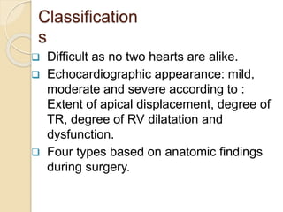 Classification
s
 Difficult as no two hearts are alike.
 Echocardiographic appearance: mild,
moderate and severe according to :
Extent of apical displacement, degree of
TR, degree of RV dilatation and
dysfunction.
 Four types based on anatomic findings
during surgery.
 