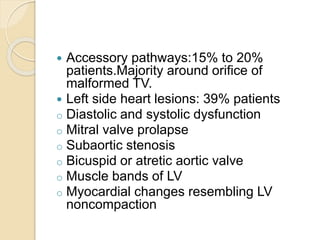  Accessory pathways:15% to 20%
patients.Majority around orifice of
malformed TV.
 Left side heart lesions: 39% patients
o Diastolic and systolic dysfunction
o Mitral valve prolapse
o Subaortic stenosis
o Bicuspid or atretic aortic valve
o Muscle bands of LV
o Myocardial changes resembling LV
noncompaction
 