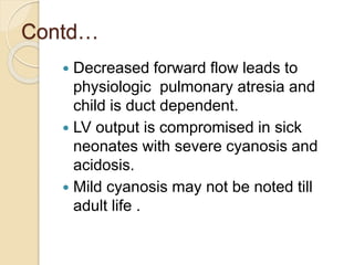 Contd…
 Decreased forward flow leads to
physiologic pulmonary atresia and
child is duct dependent.
 LV output is compromised in sick
neonates with severe cyanosis and
acidosis.
 Mild cyanosis may not be noted till
adult life .
 