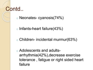 Contd..
o Neonates- cyanosis(74%)
o Infants-heart failure(43%)
o Children- incidental murmur(63%)
o Adolescents and adults-
arrhythmia(42%),decrease exercise
tolerance , fatigue or right sided heart
failure
 