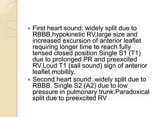  First heart sound: widely split due to
RBBB,hypokinetic RV,large size and
increased excursion of anterior leaflet
requiring longer time to reach fully
tensed closed position.Single S1 (T1)
due to prolonged PR and preexcited
RV.Loud T1 (sail sound) sign of anterior
leaflet mobility.
 Second heart sound: widely split due to
RBBB. Single S2 (A2) due to low
pressure in pulmonary trunk.Paradoxical
split due to preexcited RV
 