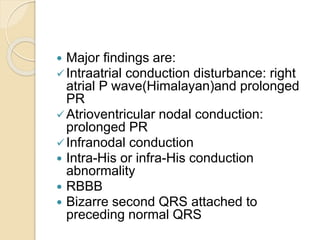  Major findings are:
Intraatrial conduction disturbance: right
atrial P wave(Himalayan)and prolonged
PR
Atrioventricular nodal conduction:
prolonged PR
Infranodal conduction
 Intra-His or infra-His conduction
abnormality
 RBBB
 Bizarre second QRS attached to
preceding normal QRS
 