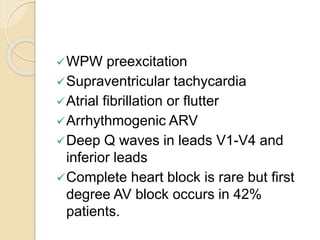 WPW preexcitation
Supraventricular tachycardia
Atrial fibrillation or flutter
Arrhythmogenic ARV
Deep Q waves in leads V1-V4 and
inferior leads
Complete heart block is rare but first
degree AV block occurs in 42%
patients.
 