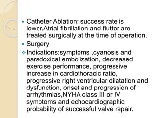  Catheter Ablation: success rate is
lower.Atrial fibrillation and flutter are
treated surgically at the time of operation.
 Surgery
Indications:symptoms ,cyanosis and
paradoxical embolization, decreased
exercise performance, progressive
increase in cardiothoracic ratio,
progressive right ventricular dilatation and
dysfunction, onset and progression of
arrhythmias,NYHA class III or IV
symptoms and echocardiographic
probability of successful valve repair.
 