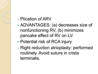 o Plication of ARV
 ADVANTAGES: (a) decreases size of
nonfunctioning RV, (b) minimizes
pancake effect of RV on LV.
 Potential risk of RCA injury
o Right reduction atrioplasty: performed
routinely. Avoid suture in crista
terminalis.
 