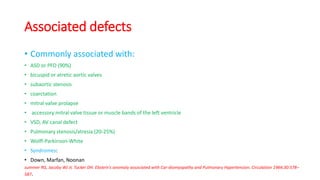 Associated defects
• Commonly associated with:
• ASD or PFO (90%)
• bicuspid or atretic aortic valves
• subaortic stenosis
• coarctation
• mitral valve prolapse
• accessory mitral valve tissue or muscle bands of the left ventricle
• VSD, AV canal defect
• Pulmonary stenosis/atresia (20-25%)
• Wolff-Parkinson-White
• Syndromes:
• Down, Marfan, Noonan
summer RG, Jacoby WJ Jr, Tucker DH. Ebstein’s anomaly associated with Car-diomyopathy and Pulmonary Hypertension. Circulation 1964;30:578–
587.
 