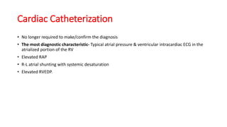 Cardiac Catheterization
• No longer required to make/confirm the diagnosis
• The most diagnostic characteristic- Typical atrial pressure & ventricular intracardiac ECG in the
atrialized portion of the RV
• Elevated RAP
• R-L atrial shunting with systemic desaturation
• Elevated RVEDP.
 