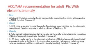 ACC/AHA recommendation for adult Pts With
ebstein’s anomaly
• Class I
• All pts with Ebstein’s anomaly should have periodic evaluation in a center with expertise
in ACHD. (Level of Evidence: C)
• Class I
• 1. ECG, chest x-ray, and echocardiography-Doppler are recommended for the diagnostic
evaluation of Ebstein’s anomaly in adult pts. (Level of Evidence: C)
• Class IIa
• 1. Pulse oximetry at rest and/or during exercise can be useful in the diagnostic evaluation
of Ebstein’s anomaly in adult pts. (Level of Evidence: C)
• 2. EP study can be useful in the diagnostic evaluation of Ebstein’s anomaly in adult pts if
a supraventricular arrhythmia is documented or suspected (subsequent radiofrequency
catheter ablation should be considered if clinically feasible). (Level of Evidence: C)
 