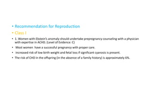 • Recommendation for Reproduction
• Class I
• 1. Women with Ebstein’s anomaly should undertake prepregnancy counseling with a physician
with expertise in ACHD. (Level of Evidence: C)
• Most women have a successful pregnancy with proper care.
• increased risk of low birth weight and fetal loss if significant cyanosis is present.
• The risk of CHD in the offspring (in the absence of a family history) is approximately 6%.
 