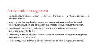 Arrhythmia management
• Atrioventricular reentrant tachycardia related to accessory pathways can occur in
children with EA.
• anterograde fast conduction over an accessory pathway may lead to rapid
ventricular activation and potentially degenerate into ventricular fibrillation.
• adolescents and adults, arrhythmia symptoms are the most common
presentation of EA (42 %).
• accessory pathway or nodal atrioventricoular reentrant tachycardia being more
common at a younger age.
• later in life, atrial tachycardiaand atrial fibrillation have a higher prevalence.
 