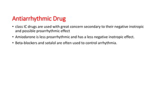 Antiarrhythmic Drug
• class IC drugs are used with great concern secondary to their negative inotropic
and possible proarrhythmic effect
• Amiodarone is less proarrhythmic and has a less negative inotropic effect.
• Beta-blockers and sotalol are often used to control arrhythmia.
 