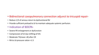 • Bidirectional cavopulmonary connection adjunct to tricuspid repair-
• Reduce 1/3 of venous return to dysfunctional RV
• Provide sufficient preload to LV to maintain adequate systemic perfusion.
• Indication of BDCPA-
• Severe RV enlargement or dysfunction
• Compression of LV due shifting of IVS
• Moderate TS(mean >8) after CR
• RA to LA pressure ration >1.5
 