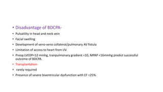 • Disadvantage of BDCPA-
• Pulsatility in head and neck vein
• Facial swelling
• Development of veno-veno collateral/pulmonary AV fistula
• Limitation of access to heart from IJV.
• Preop LVEDP<12 mmhg, tranpulmonary gradient <10, MPAP <16mmhg predict successful
outcome of BDCPA.
• Transplantation-
• rarely required
• Presence of severe biventricular dysfunction with EF <25%.
 
