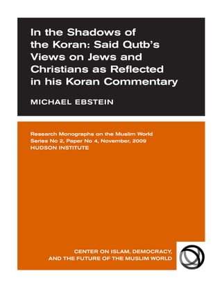 In the Shadows of
the Koran: Said Qutb’s
Views on Jews and
Christians as Reflected
in his Koran Commentary
MICHAEL EBSTEIN



Research Monographs on the Muslim World
Series No 2, Paper No 4, November, 2009
HUDSON INSTITUTE




            CENTER ON ISLAM, DEMOCRACY,
     AND THE FUTURE OF THE MUSLIM WORLD
 