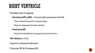 RIGHT VENTRICLE
 Divided into 2 regions
 Atrialised RV (aRV) – Functionally integrated with RA
 Thin walled & devoid of muscle tissue
 May be disproportionately dilated
 Funtional RV
 Apical & infundibular component may be thinner
 RV dilation (>2/3)
 Septum is deviated leftwards
 Circular RV & D-shaped LV
 